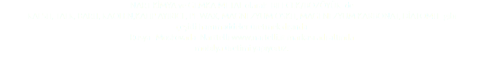 NART KİMYA ve GEMKA METAL olarak BİLECEK/BOZÖYÜK de KALSİT, TALK, BARİT, KAOLEN,KALIP AYIRICI , PE WAX, MAGNEZYUM OSKİT, MAGENEZYUM KARBONAT, DİATOMİT gibi çeşitli hammaddeler üretmek dışında Rusya- Moskovada Narttelli www.nartelli.it markası adı altında mobilya üretimi yapıyoruz. 